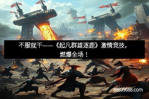 不服就干——《起凡群雄逐鹿》激情竞技，燃爆全场！